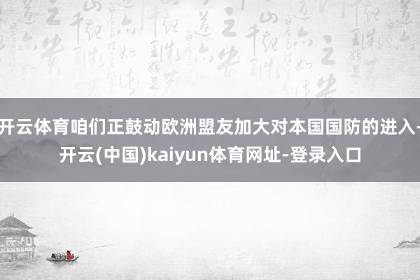 开云体育咱们正鼓动欧洲盟友加大对本国国防的进入-开云(中国)kaiyun体育网址-登录入口