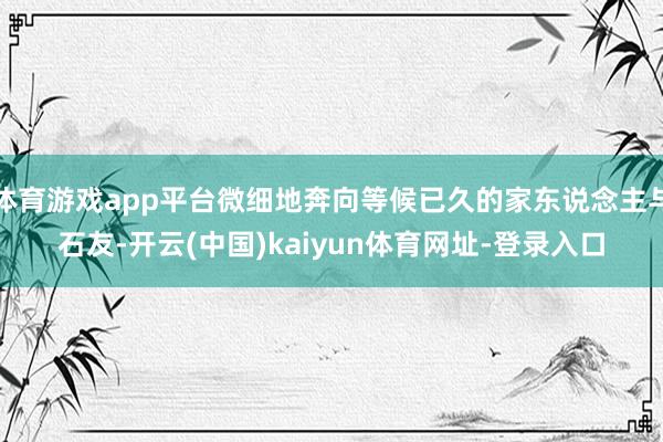 体育游戏app平台微细地奔向等候已久的家东说念主与石友-开云(中国)kaiyun体育网址-登录入口