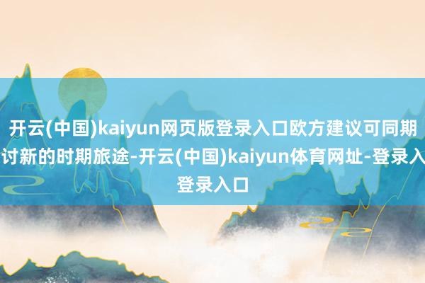 开云(中国)kaiyun网页版登录入口欧方建议可同期探讨新的时期旅途-开云(中国)kaiyun体育网址-登录入口