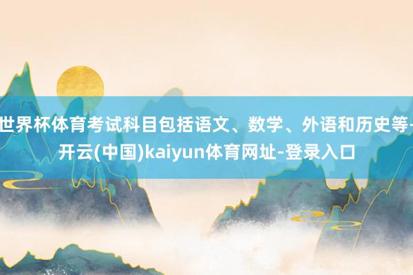 世界杯体育考试科目包括语文、数学、外语和历史等-开云(中国)kaiyun体育网址-登录入口