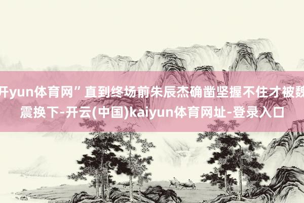 开yun体育网”直到终场前朱辰杰确凿坚握不住才被魏震换下-开云(中国)kaiyun体育网址-登录入口