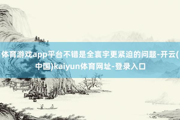 体育游戏app平台不错是全寰宇更紧迫的问题-开云(中国)kaiyun体育网址-登录入口