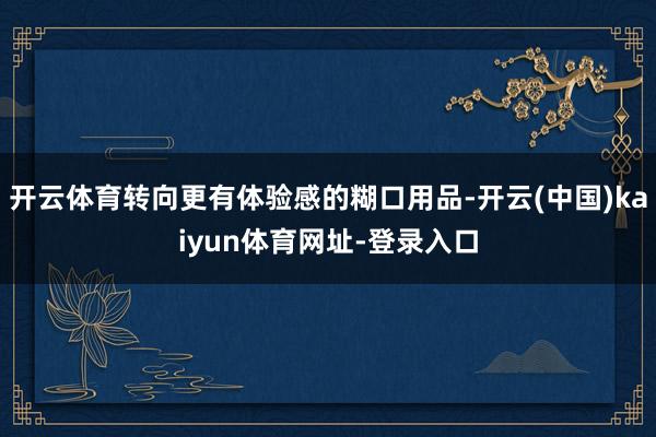 开云体育转向更有体验感的糊口用品-开云(中国)kaiyun体育网址-登录入口