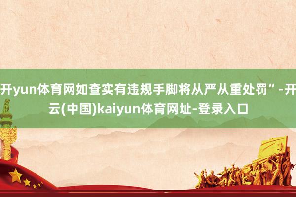 开yun体育网如查实有违规手脚将从严从重处罚”-开云(中国)kaiyun体育网址-登录入口