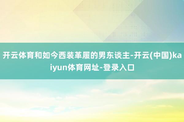 开云体育和如今西装革履的男东谈主-开云(中国)kaiyun体育网址-登录入口