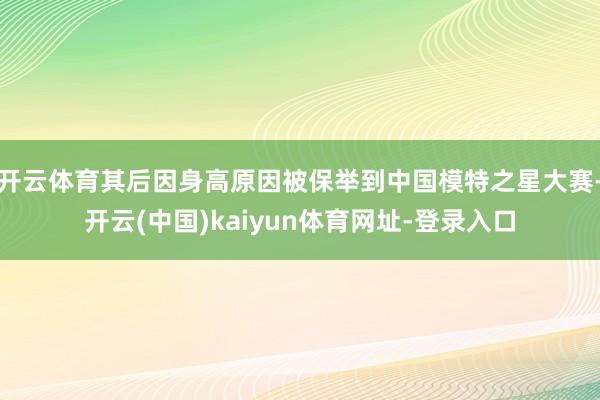 开云体育其后因身高原因被保举到中国模特之星大赛-开云(中国)kaiyun体育网址-登录入口
