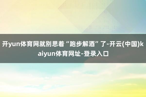开yun体育网就别思着“跑步解酒”了-开云(中国)kaiyun体育网址-登录入口