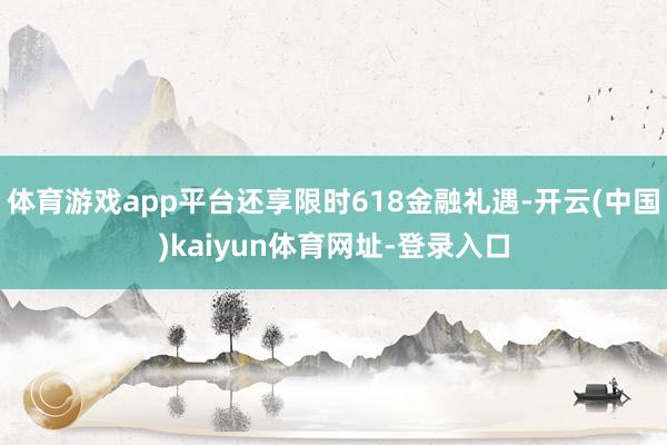 体育游戏app平台还享限时618金融礼遇-开云(中国)kaiyun体育网址-登录入口