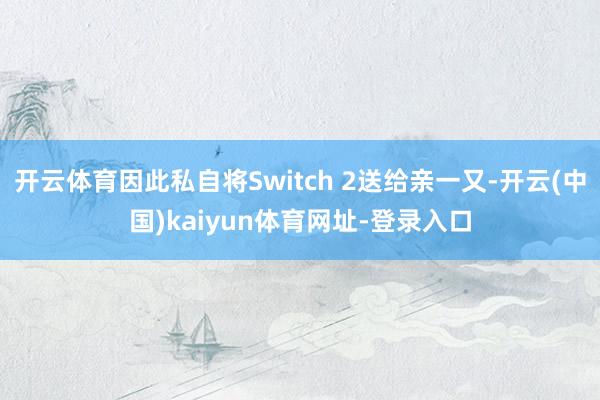 开云体育因此私自将Switch 2送给亲一又-开云(中国)kaiyun体育网址-登录入口