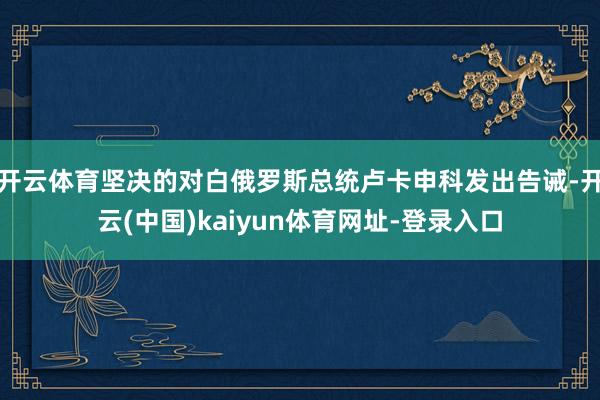 开云体育坚决的对白俄罗斯总统卢卡申科发出告诫-开云(中国)kaiyun体育网址-登录入口