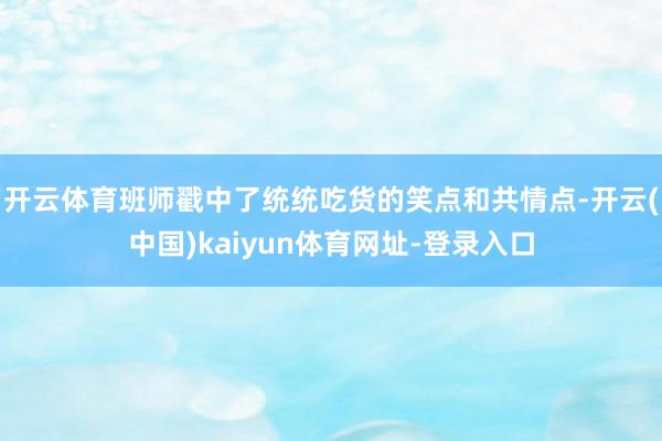 开云体育班师戳中了统统吃货的笑点和共情点-开云(中国)kaiyun体育网址-登录入口
