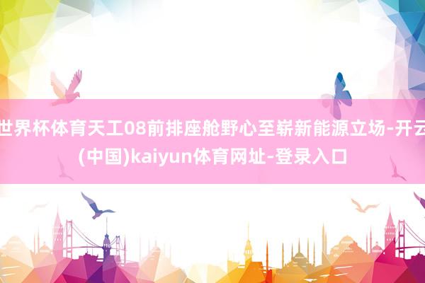 世界杯体育天工08前排座舱野心至崭新能源立场-开云(中国)kaiyun体育网址-登录入口