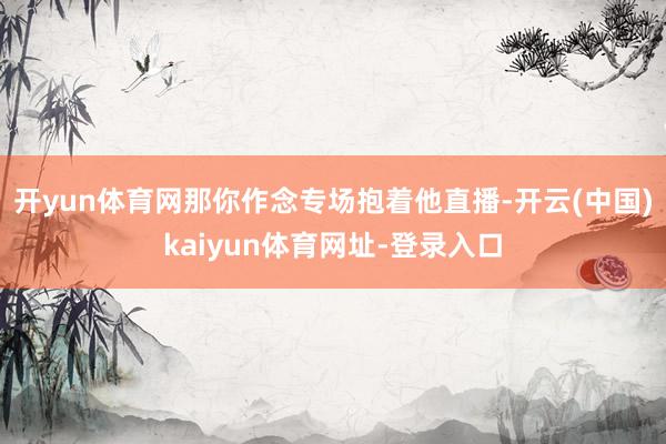 开yun体育网那你作念专场抱着他直播-开云(中国)kaiyun体育网址-登录入口
