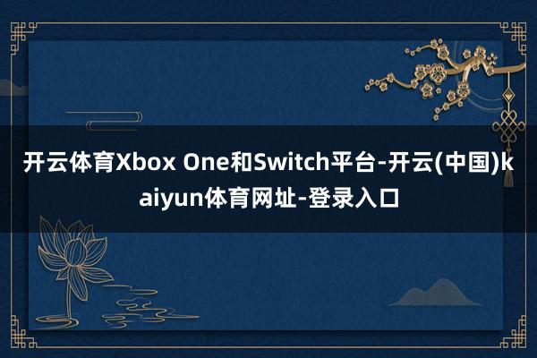 开云体育Xbox One和Switch平台-开云(中国)kaiyun体育网址-登录入口