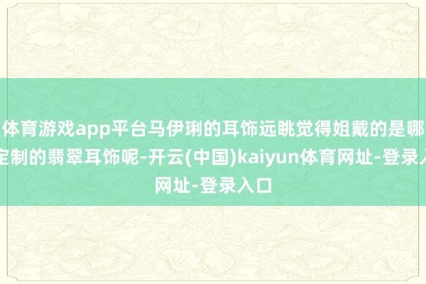 体育游戏app平台马伊琍的耳饰远眺觉得姐戴的是哪个定制的翡翠耳饰呢-开云(中国)kaiyun体育网址-登录入口