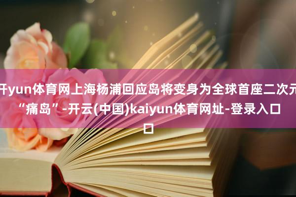 开yun体育网上海杨浦回应岛将变身为全球首座二次元“痛岛”-开云(中国)kaiyun体育网址-登录入口