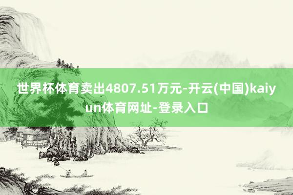 世界杯体育卖出4807.51万元-开云(中国)kaiyun体育网址-登录入口