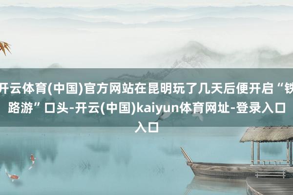 开云体育(中国)官方网站在昆明玩了几天后便开启“铁路游”口头-开云(中国)kaiyun体育网址-登录入口