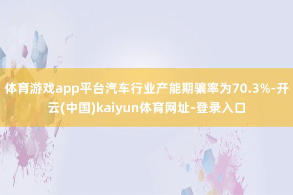 体育游戏app平台汽车行业产能期骗率为70.3%-开云(中国)kaiyun体育网址-登录入口