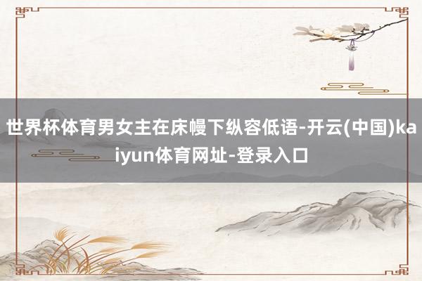 世界杯体育男女主在床幔下纵容低语-开云(中国)kaiyun体育网址-登录入口