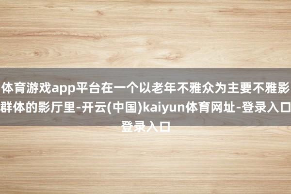 体育游戏app平台在一个以老年不雅众为主要不雅影群体的影厅里-开云(中国)kaiyun体育网址-登录入口