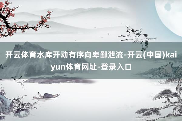 开云体育水库开动有序向卑鄙泄流-开云(中国)kaiyun体育网址-登录入口