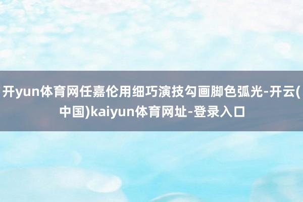 开yun体育网任嘉伦用细巧演技勾画脚色弧光-开云(中国)kaiyun体育网址-登录入口
