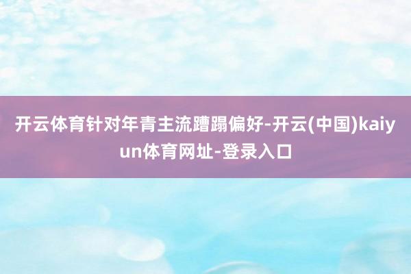 开云体育针对年青主流蹧蹋偏好-开云(中国)kaiyun体育网址-登录入口