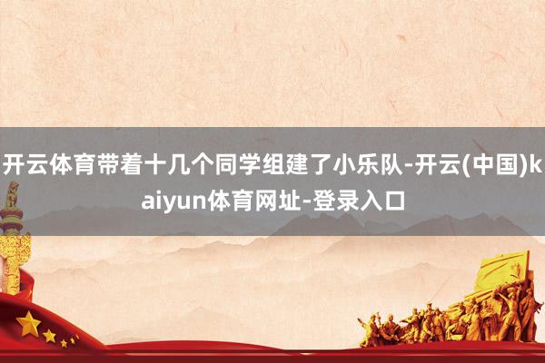 开云体育带着十几个同学组建了小乐队-开云(中国)kaiyun体育网址-登录入口