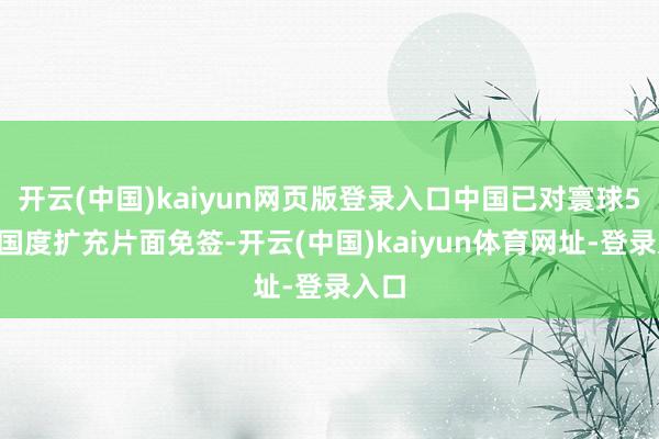开云(中国)kaiyun网页版登录入口中国已对寰球50个国度扩充片面免签-开云(中国)kaiyun体育网址-登录入口