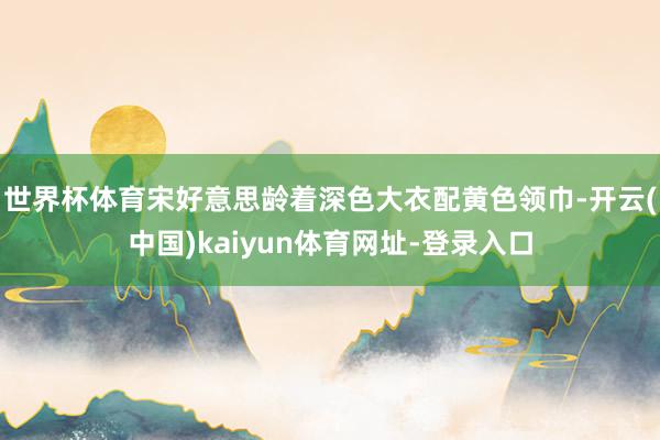 世界杯体育宋好意思龄着深色大衣配黄色领巾-开云(中国)kaiyun体育网址-登录入口