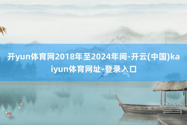 开yun体育网2018年至2024年间-开云(中国)kaiyun体育网址-登录入口