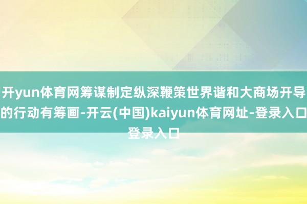 开yun体育网筹谋制定纵深鞭策世界谐和大商场开导的行动有筹画-开云(中国)kaiyun体育网址-登录入口