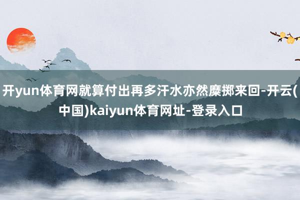 开yun体育网就算付出再多汗水亦然糜掷来回-开云(中国)kaiyun体育网址-登录入口