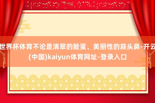 世界杯体育不论是清翠的脸蛋、美丽性的蒜头鼻-开云(中国)kaiyun体育网址-登录入口