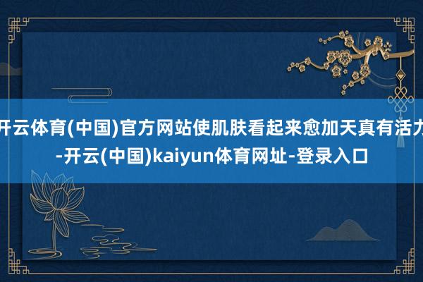 开云体育(中国)官方网站使肌肤看起来愈加天真有活力-开云(中国)kaiyun体育网址-登录入口