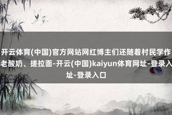 开云体育(中国)官方网站网红博主们还随着村民学作念老酸奶、搓拉面-开云(中国)kaiyun体育网址-登录入口
