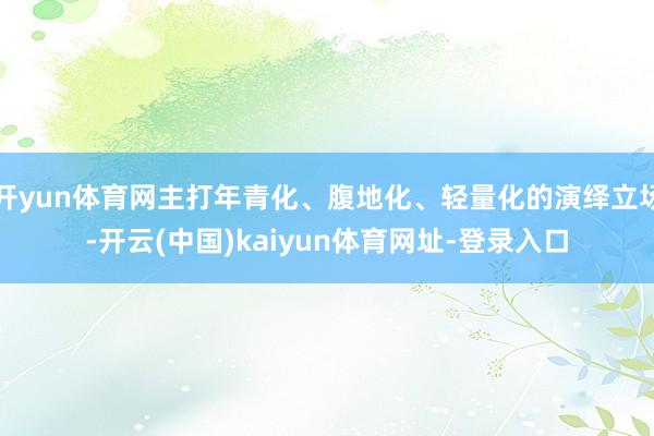 开yun体育网主打年青化、腹地化、轻量化的演绎立场-开云(中国)kaiyun体育网址-登录入口