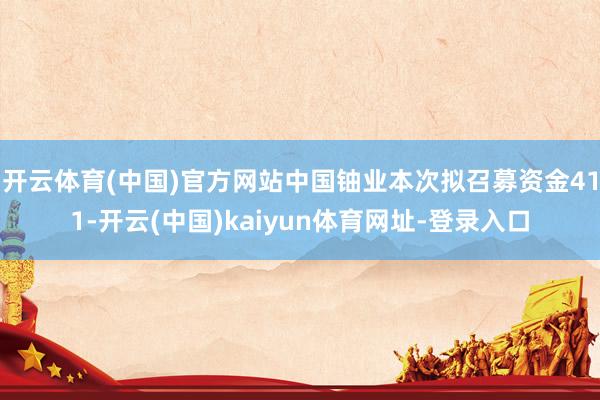 开云体育(中国)官方网站中国铀业本次拟召募资金411-开云(中国)kaiyun体育网址-登录入口