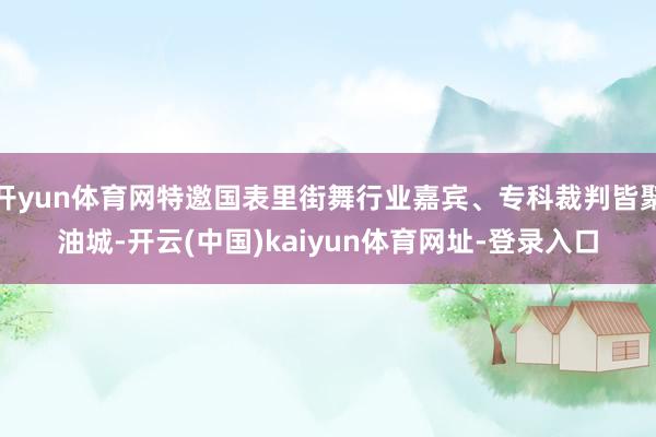 开yun体育网特邀国表里街舞行业嘉宾、专科裁判皆聚油城-开云(中国)kaiyun体育网址-登录入口