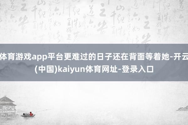体育游戏app平台更难过的日子还在背面等着她-开云(中国)kaiyun体育网址-登录入口
