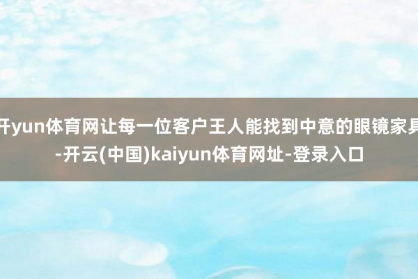 开yun体育网让每一位客户王人能找到中意的眼镜家具-开云(中国)kaiyun体育网址-登录入口