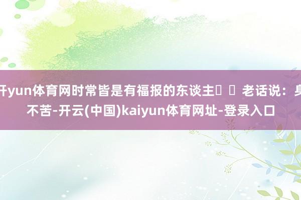 开yun体育网时常皆是有福报的东谈主​​老话说：身不苦-开云(中国)kaiyun体育网址-登录入口