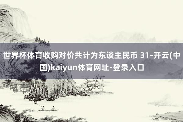 世界杯体育收购对价共计为东谈主民币 31-开云(中国)kaiyun体育网址-登录入口