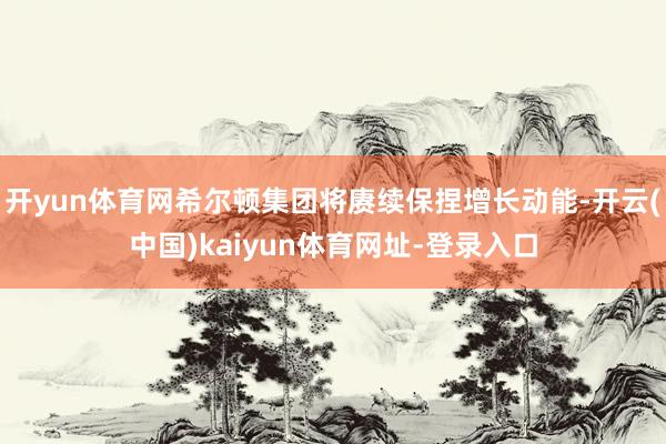 开yun体育网希尔顿集团将赓续保捏增长动能-开云(中国)kaiyun体育网址-登录入口