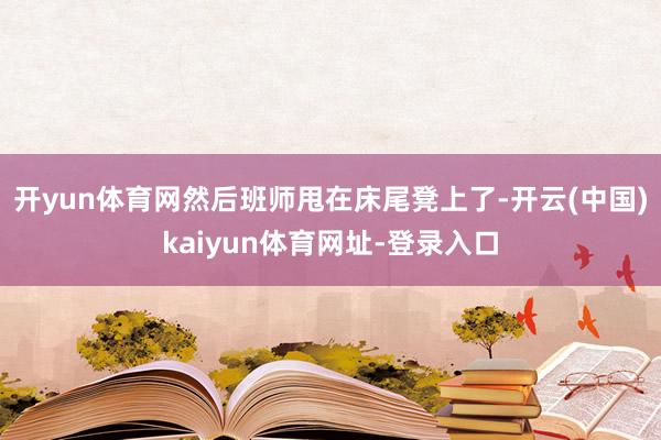 开yun体育网然后班师甩在床尾凳上了-开云(中国)kaiyun体育网址-登录入口