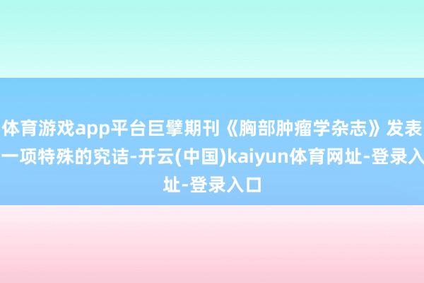 体育游戏app平台巨擘期刊《胸部肿瘤学杂志》发表了一项特殊的究诘-开云(中国)kaiyun体育网址-登录入口