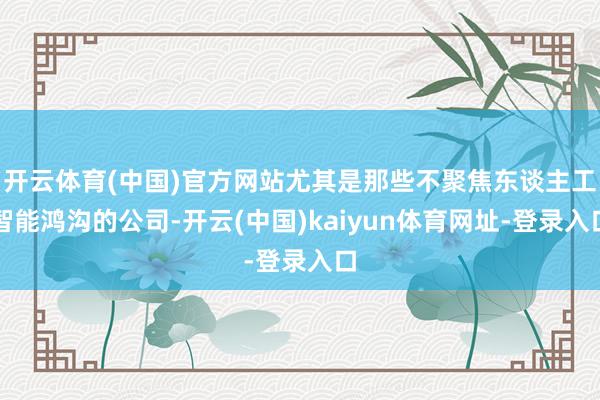 开云体育(中国)官方网站尤其是那些不聚焦东谈主工智能鸿沟的公司-开云(中国)kaiyun体育网址-登录入口