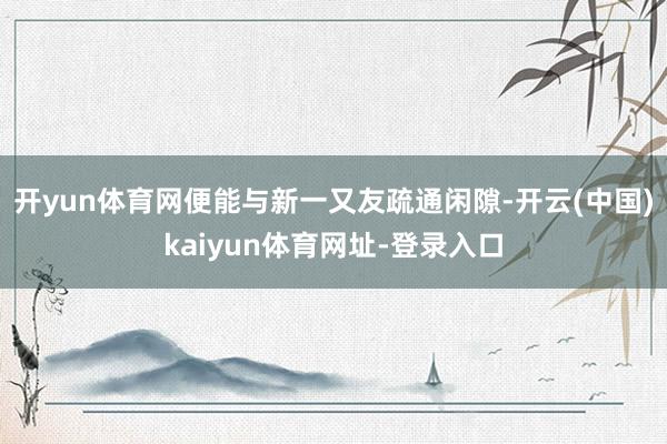 开yun体育网便能与新一又友疏通闲隙-开云(中国)kaiyun体育网址-登录入口