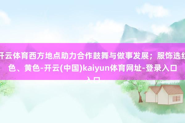开云体育西方地点助力合作鼓舞与做事发展；服饰选红色、黄色-开云(中国)kaiyun体育网址-登录入口